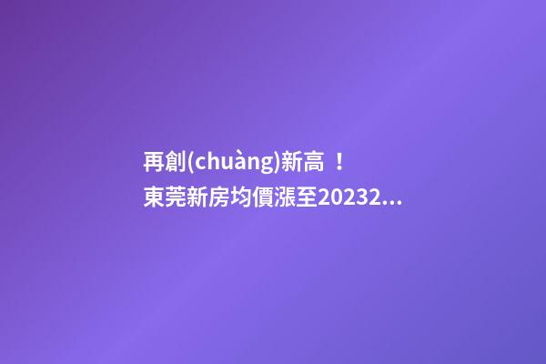 再創(chuàng)新高！東莞新房均價漲至20232元/m2！這個鎮(zhèn)周成交超百套！